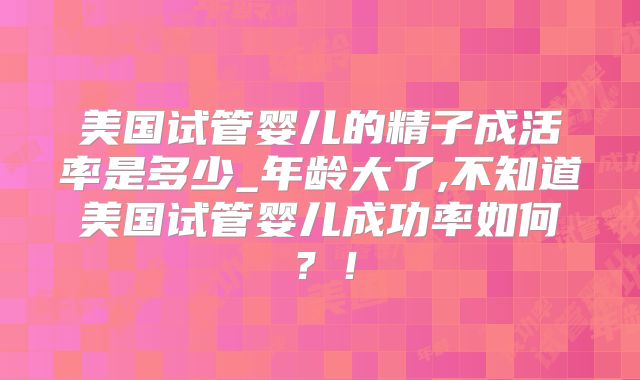 美国试管婴儿的精子成活率是多少_年龄大了,不知道美国试管婴儿成功率如何？！