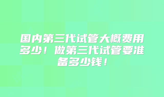 国内第三代试管大概费用多少!做第三代试管要准备多少钱!