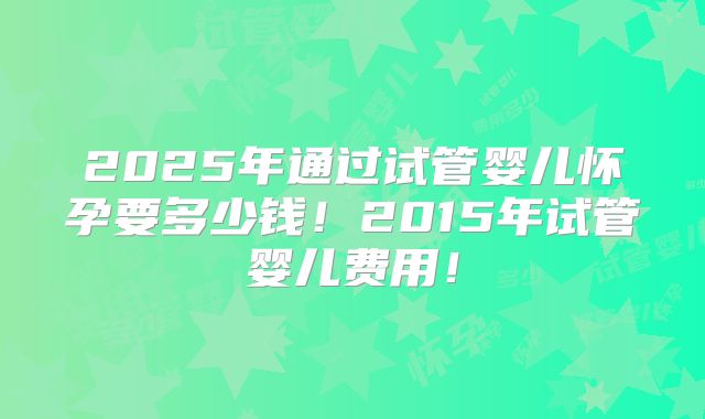 2025年通过试管婴儿怀孕要多少钱！2015年试管婴儿费用！