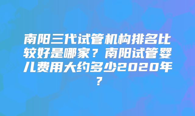 南阳三代试管机构排名比较好是哪家?南阳试管婴儿费用大约多少2020年?