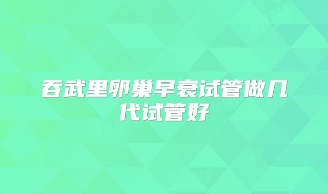 吞武里卵巢早衰试管做几代试管好