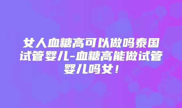 女人血糖高可以做吗泰国试管婴儿-血糖高能做试管婴儿吗女！