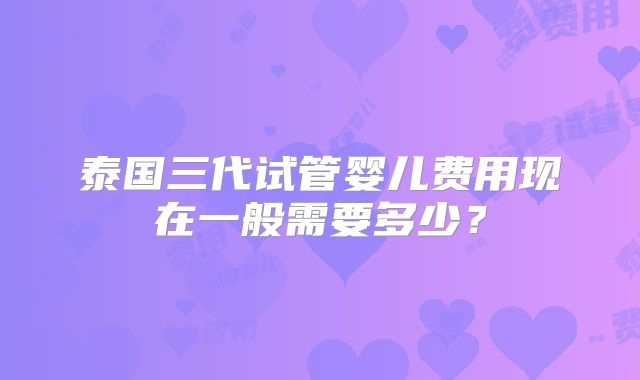 泰国三代试管婴儿费用现在一般需要多少?