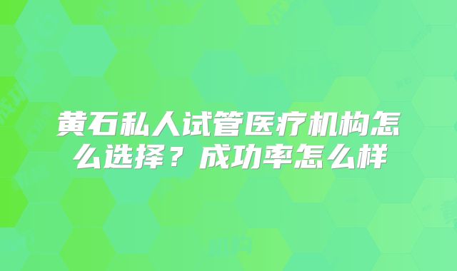 黄石私人试管医疗机构怎么选择?成功率怎么样
