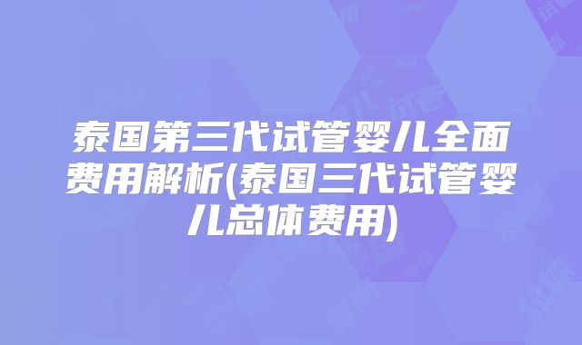泰国第三代试管婴儿全面费用解析(泰国三代试管婴儿总体费用)