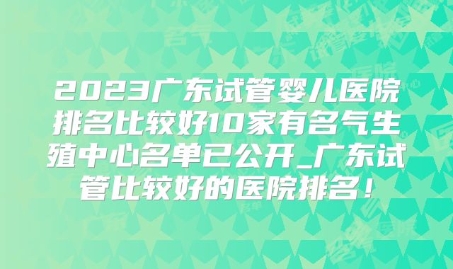 2023广东试管婴儿医院排名比较好10家有名气生殖中心名单已公开_广东试管比较好的医院排名！