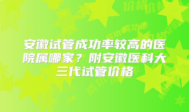 安徽试管成功率较高的医院属哪家？附安徽医科大三代试管价格