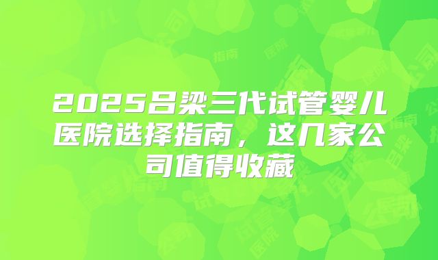2025吕梁三代试管婴儿医院选择指南，这几家公司值得收藏