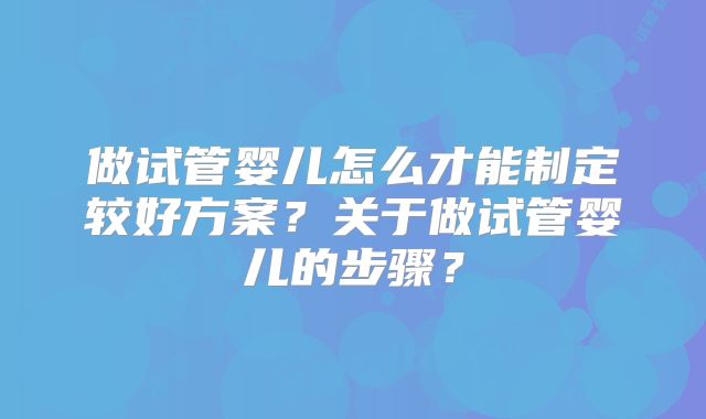 做试管婴儿怎么才能制定较好方案？关于做试管婴儿的步骤？