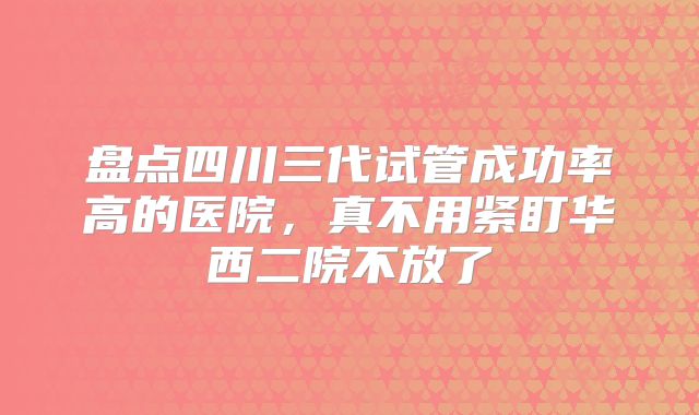 盘点四川三代试管成功率高的医院,真不用紧盯华西二院不放了