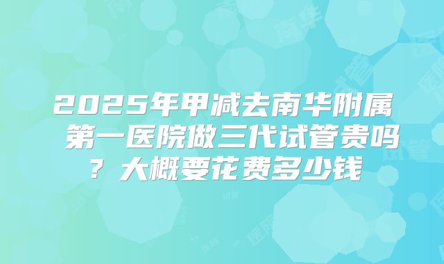 2025年甲减去南华附属 第一医院做三代试管贵吗?大概要花费多少钱