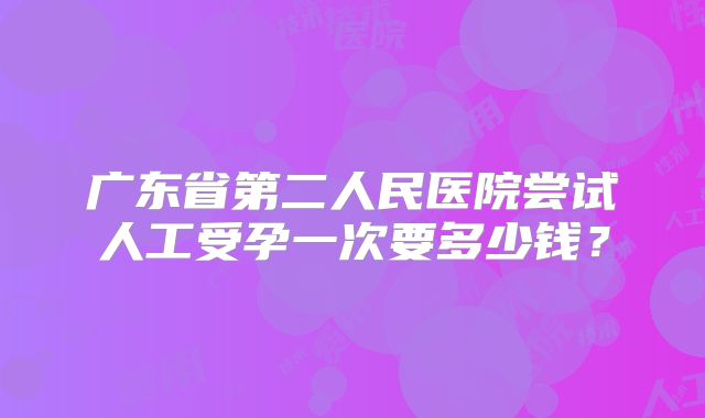 广东省第二人民医院尝试人工受孕一次要多少钱？