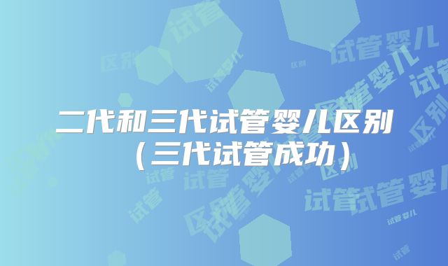 二代和三代试管婴儿区别（三代试管成功）