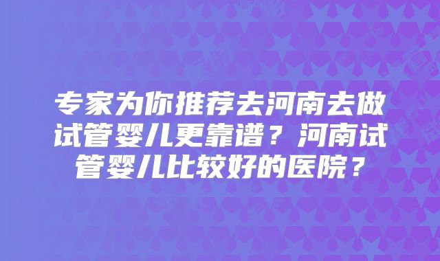 专家为你推荐去河南去做试管婴儿更靠谱?河南试管婴儿比较好的医院?