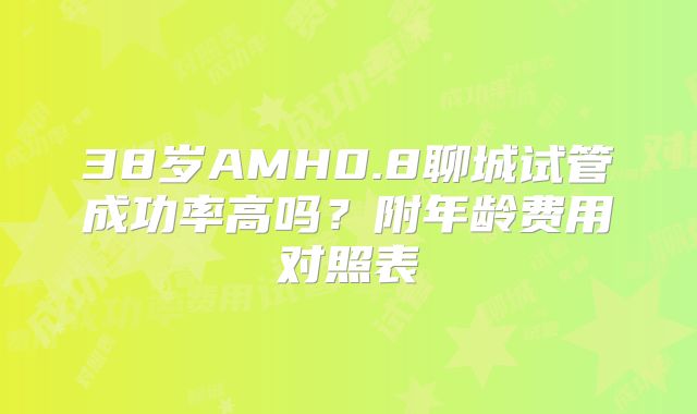 38岁AMH0.8聊城试管成功率高吗？附年龄费用对照表