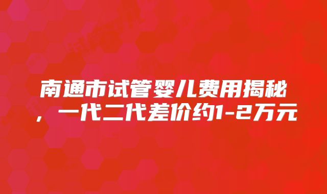 南通市试管婴儿费用揭秘，一代二代差价约1-2万元