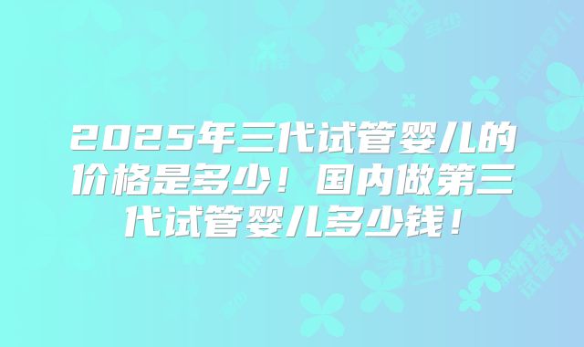 2025年三代试管婴儿的价格是多少！国内做第三代试管婴儿多少钱！