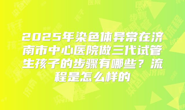 2025年染色体异常在济南市中心医院做三代试管生孩子的步骤有哪些？流程是怎么样的