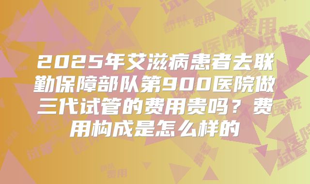2025年艾滋病患者去联勤保障部队第900医院做三代试管的费用贵吗？费用构成是怎么样的