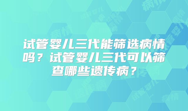 试管婴儿三代能筛选病情吗?试管婴儿三代可以筛查哪些遗传病?