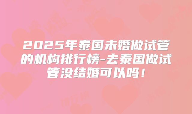 2025年泰国未婚做试管的机构排行榜-去泰国做试管没结婚可以吗!