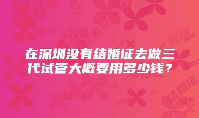 在深圳没有结婚证去做三代试管大概要用多少钱？
