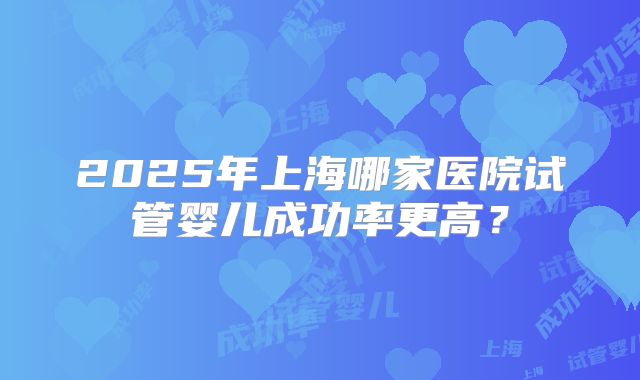 2025年上海哪家医院试管婴儿成功率更高？