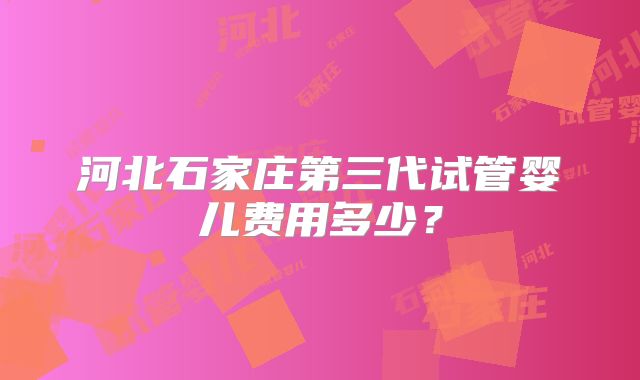河北石家庄第三代试管婴儿费用多少？