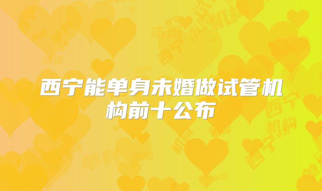 西宁能单身未婚做试管机构前十公布