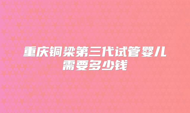 重庆铜梁第三代试管婴儿需要多少钱