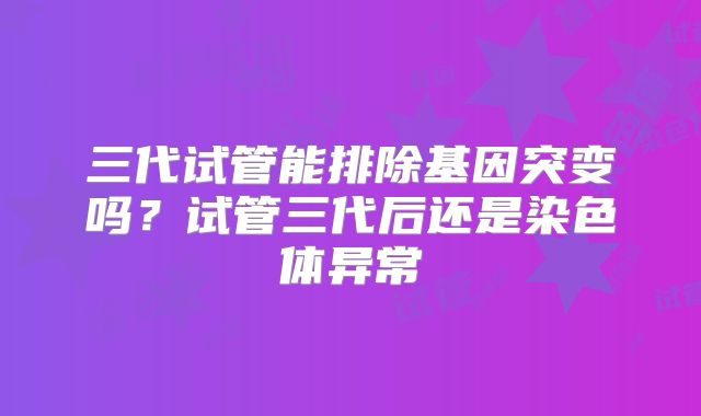 三代试管能排除基因突变吗?试管三代后还是染色体异常