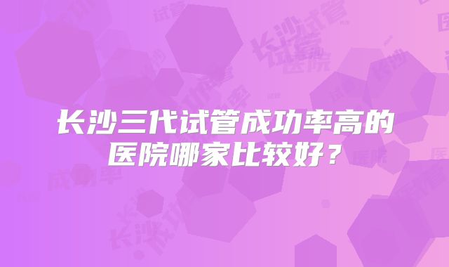 长沙三代试管成功率高的医院哪家比较好？