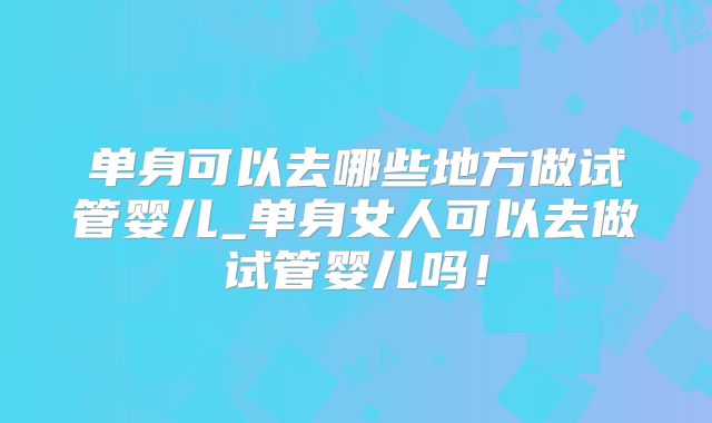 单身可以去哪些地方做试管婴儿_单身女人可以去做试管婴儿吗！