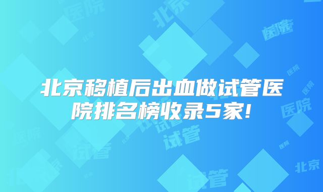 北京移植后出血做试管医院排名榜收录5家!