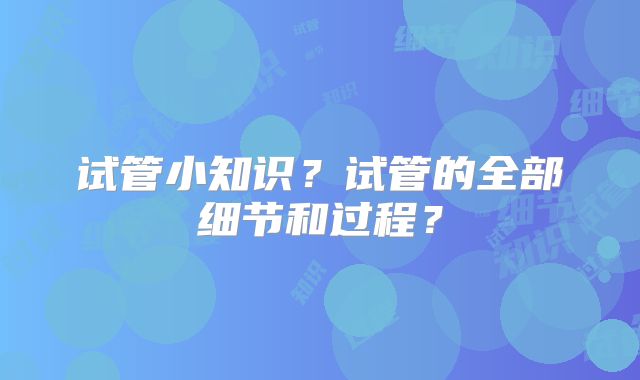 试管小知识?试管的全部细节和过程?