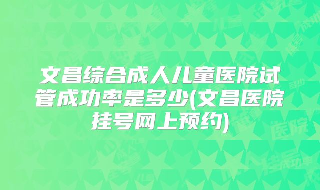文昌综合成人儿童医院试管成功率是多少(文昌医院挂号网上预约)