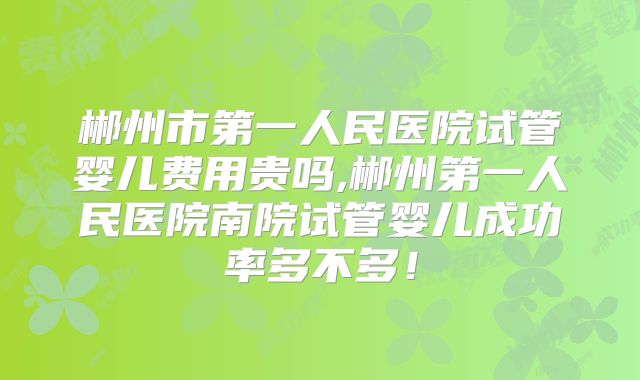 郴州市第一人民医院试管婴儿费用贵吗,郴州第一人民医院南院试管婴儿成功率多不多！