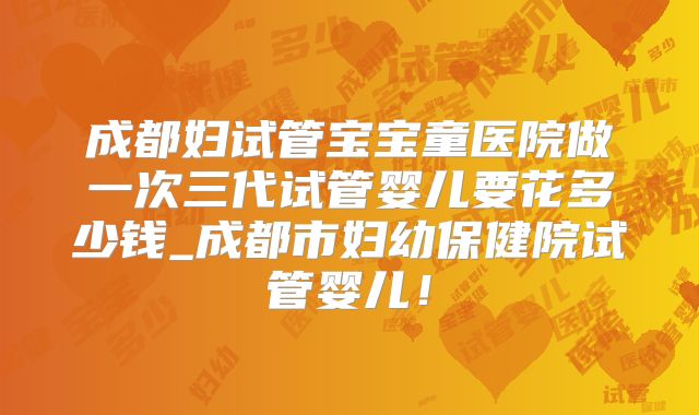 成都妇试管宝宝童医院做一次三代试管婴儿要花多少钱_成都市妇幼保健院试管婴儿！