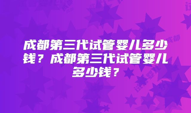 成都第三代试管婴儿多少钱？成都第三代试管婴儿多少钱？