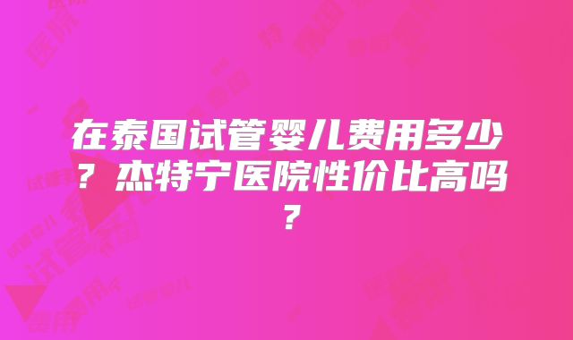 在泰国试管婴儿费用多少？杰特宁医院性价比高吗？