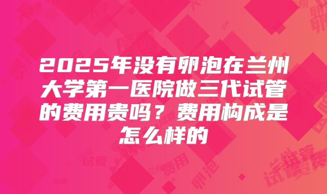 2025年没有卵泡在兰州大学第一医院做三代试管的费用贵吗?费用构成是怎么样的
