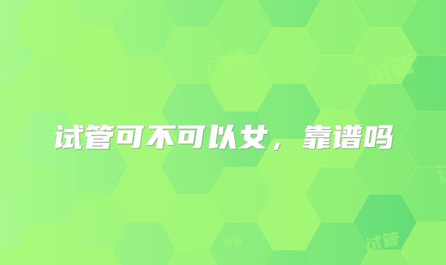 试管可不可以女，靠谱吗
