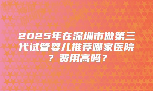 2025年在深圳市做第三代试管婴儿推荐哪家医院？费用高吗？