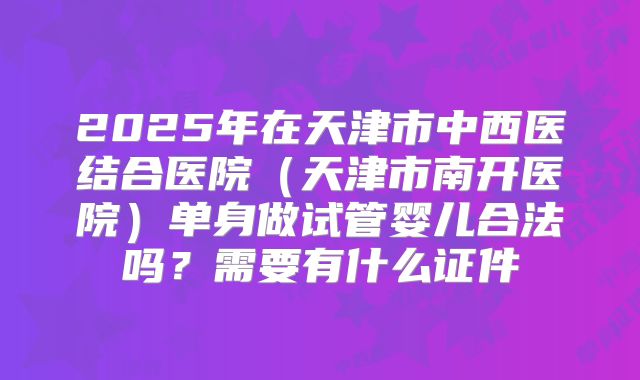 2025年在天津市中西医结合医院（天津市南开医院）单身做试管婴儿合法吗？需要有什么证件
