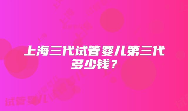 上海三代试管婴儿第三代多少钱？