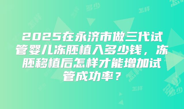 2025在永济市做三代试管婴儿冻胚植入多少钱,冻胚移植后怎样才能增加试管成功率?