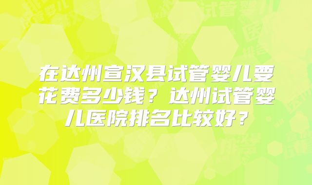 在达州宣汉县试管婴儿要花费多少钱？达州试管婴儿医院排名比较好？