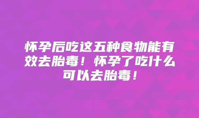 怀孕后吃这五种食物能有效去胎毒！怀孕了吃什么可以去胎毒！
