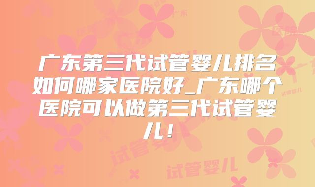 广东第三代试管婴儿排名如何哪家医院好_广东哪个医院可以做第三代试管婴儿!