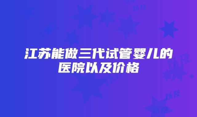 江苏能做三代试管婴儿的医院以及价格